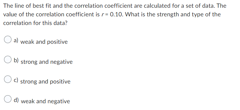 The line of best fit and the correlation coefficient are calculated for a set of data. The
value of the correlation coefficient is r=0.10. What is the strength and type of the
correlation for this data?
a) weak and positive
b) strong and negative
c) strong and positive
d) weak and negative