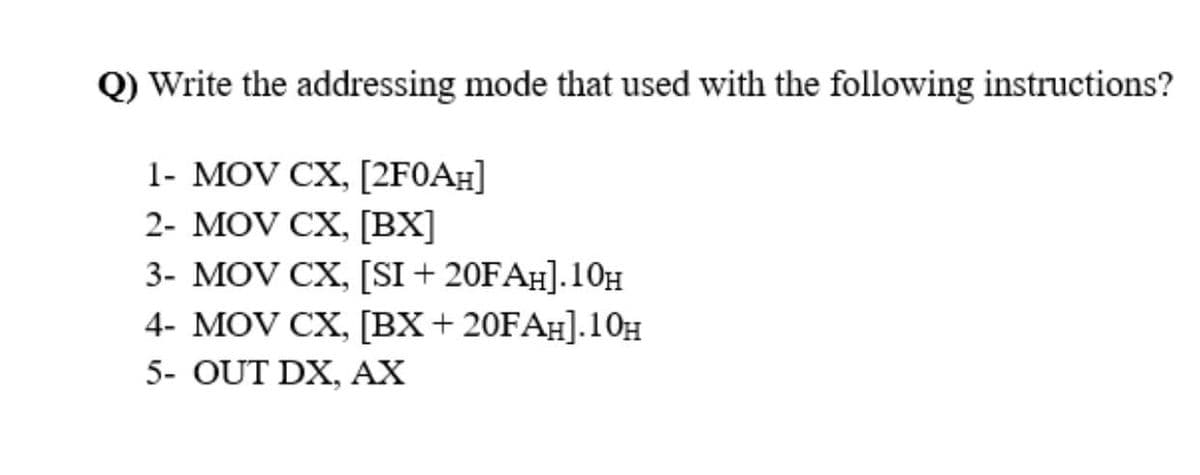 Q) Write the addressing mode that used with the following instructions?
1- MOV CX, [2F0A#]
2- MOV CX, [BX]
3- MOV CX, [SI + 20FAH].10H
4- MOV CX, [BX+ 20FA#].10H
5- OUT DX, AX
