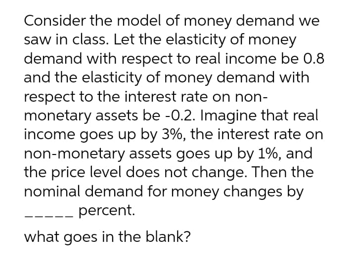 Consider the model of money demand we
saw in class. Let the elasticity of money
demand with respect to real income be 0.8
and the elasticity of money demand with
respect to the interest rate on non-
monetary assets be -0.2. Imagine that real
income goes up by 3%, the interest rate on
non-monetary assets goes up by 1%, and
the price level does not change. Then the
nominal demand for money changes by
percent.
what goes in the blank?
