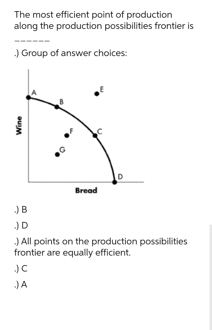 The most efficient point of production
along the production possibilities frontier is
.) Group of answer choices:
D
Bread
.) B
.) D
.) All points on the production possibilities
frontier are equally efficient.
.) C
.) A
Wine
