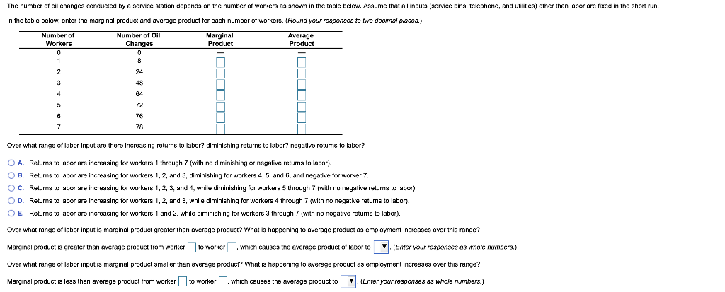 The number of oil changes conducted by a service station depends on the number of workers as shown in the table below. Assume that all inputs (service bins, telephone, and utilities) other than labor are fixed in the short run.
In the table below, enter the marginal product and average product for each number of workers. (Round your responses to two decimal places.)
Number of
Number of Oll
Marginal
Product
Average
Product
Workers
Changes
8
24
48
64
72
76
78
Over what range of labor input are there increasing returns
labor? diminishing returns to labor? negative retums to labor?
O A. Relums to labor are increasing for workers 1 through 7 (with no diminishing or negative returns to labor).
O B. Retums to labor are increasing for workers 1,2, and 3, diminishing for workers 4, 5, and 6, and negative for worker 7.
OC. Retums to labor are increasing for workers 1,2, 3, and 4, while diminishing for workers 5 through 7 (with no negative retums to labor).
O D. Returns to labor are increasing for workers 1,2, and 3, while diminishing for workers 4 through 7 (with no negative retums to labor).
O E. Returns to labor are increasing for workers 1 and 2, while diminishing for workers 3 through 7 (with no negative retums
labor).
Over what range of labor Input is marginal product greater than average product? What is happening to average product as employment Increases over this range?
Marginal product is greater than average product from worker to worker , which causes the average product of labor to
V. (Enter your responses as whole numbers.)
Over what range of labor input is marginal product smaller than average producl? What is happening to average product as employment increases over this range?
Marginal product is less than average product from worker to worker. which causes the average product to
V. (Enter your responses as whole numbers.)
