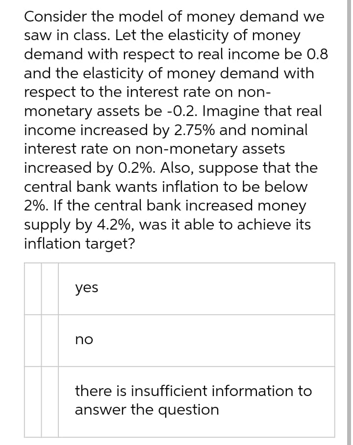 Consider the model of money demand we
saw in class. Let the elasticity of money
demand with respect to real income be 0.8
and the elasticity of money demand with
respect to the interest rate on non-
monetary assets be -0.2. Imagine that real
income increased by 2.75% and nominal
interest rate on non-monetary assets
increased by 0.2%. Also, suppose that the
central bank wants inflation to be below
2%. If the central bank increased money
supply by 4.2%, was it able to achieve its
inflation target?
yes
no
there is insufficient information to
answer the question
