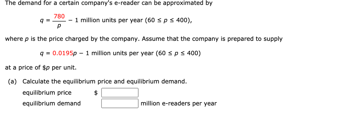 The demand for a certain company's e-reader can be approximated by
780
9 =
1 million units per year (60 < p < 400),
where p is the price charged by the company. Assume that the company is prepared to supply
q =
0.0195p – 1 million units per year (60 < p < 400)
at a price of $p per unit.
(a) Calculate the equilibrium price and equilibrium demand.
equilibrium price
$
equilibrium demand
million e-readers per year
