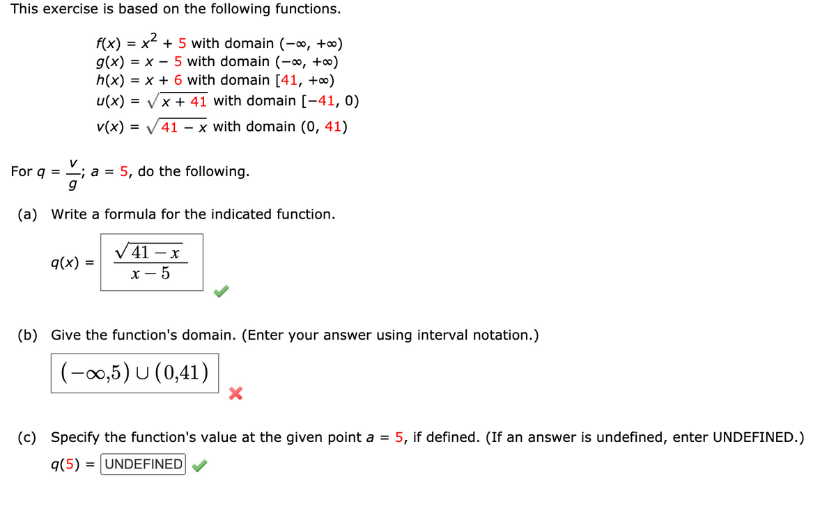 This exercise is based on the following functions.
f(x) = x + 5 with domain (-∞, +∞)
g(x)
= x - 5 with domain (-∞, +∞)
= x + 6 with domain [41, +∞)
h(x)
u(x) :
= Vx + 41 with domain [-41, 0)
v(x) =
41
x with domain (0, 41)
%3D
For g =
V
-; a =
5, do the following.
(a) Write a formula for the indicated function.
V41 – x
q(x)
х — 5
(b) Give the function's domain. (Enter your answer using interval notation.)
(-00,5) U (0,41)
(c) Specify the function's value at the given point a =
5, if defined. (If an answer is undefined, enter UNDEFINED.)
q(5) = |UNDEFINED
