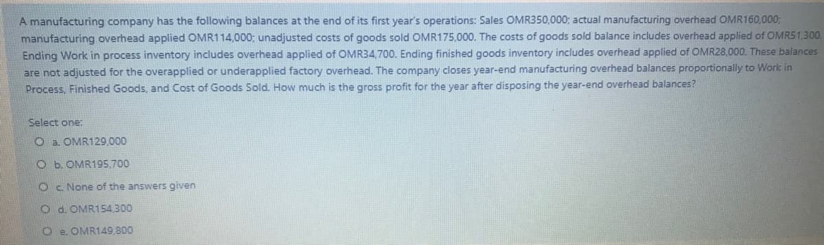 A manufacturing company has the following balances at the end of its first year's operations: Sales OMR350,000; actual manufacturing overhead OMR160,000;
manufacturing overhead applied OMR114,000: unadjusted costs of goods sold OMR175,000. The costs of goods sold balance includes overhead applied of OMRS1,300.
Ending Work in process inventory includes overhead applied of OMR34,700. Ending finished goods inventory includes overhead applied of OMR28,000. These balances
are not adjusted for the overapplied or underapplied factory overhead. The company closes year-end manufacturing overhead balances proportionally to Work in
Process, Finished Goods, and Cost of Goods Sold. How much is the gross profit for the year after disposing the year-end overhead balances?
Select one:
O a OMR129,000
O b. OMR195.700
Oc. None of the answers given
O d. OMR154,300
e. OMR149,800
