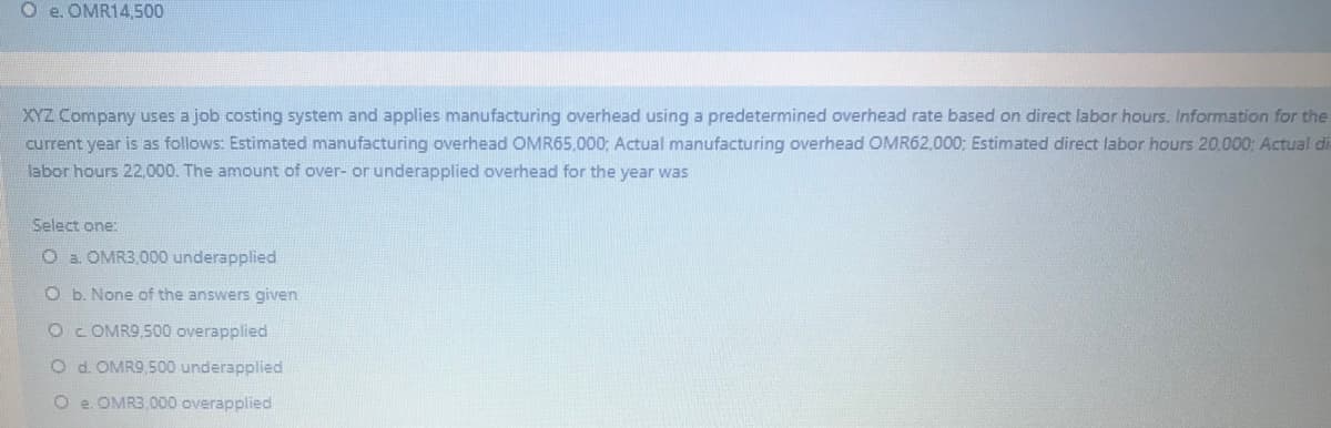 O e. OMR14500
XYZ Company uses a job costing system and applies manufacturing overhead using a predetermined overhead rate based on direct labor hours. Information for the
current year is as follows: Estimated manufacturing overhead OMR65,000; Actual manufacturing overhead OMR62,000; Estimated direct labor hours 20,000: Actual di
labor hours 22,000. The amount of over- or underapplied overhead for the year was
Select one:
O a. OMR3,000 underapplied
O b. None of the answers given
OC OMR9,500 overapplied
O d. OMR9,500 underapplied
O e. OMR3,000 overapplied
