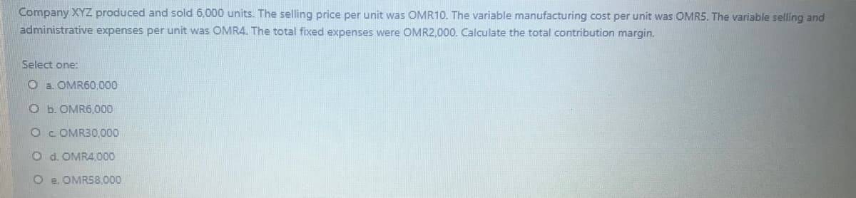 Company XYZ produced and sold 6,000 units. The selling price per unit was OMR10. The variable manufacturing cost per unit was OMR5. The variable selling and
administrative expenses per unit was OMR4. The total fixed expenses were OMR2,000. Calculate the total contribution margin.
Select one:
O a. OMR60,000
O b. OMR6,000
Oc. OMR30,000
O d. OMR4,000
O e. OMRS8,000
