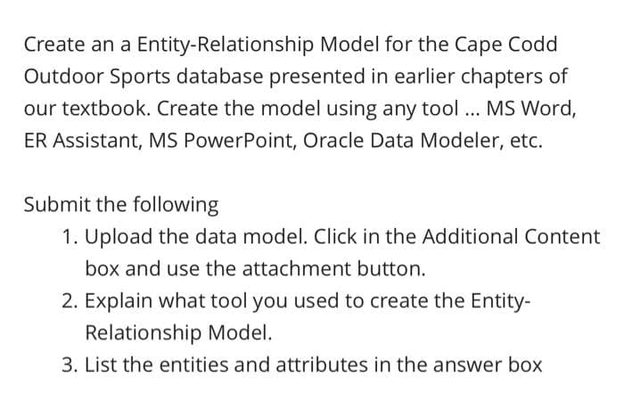 Create an a Entity-Relationship Model for the Cape Codd
Outdoor Sports database presented in earlier chapters of
our textbook. Create the model using any tool ... MS Word,
ER Assistant, MS PowerPoint, Oracle Data Modeler, etc.
Submit the following
1. Upload the data model. Click in the Additional Content
box and use the attachment button.
2. Explain what tool you used to create the Entity-
Relationship Model.
3. List the entities and attributes in the answer box
