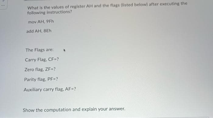 --
What is the values of register AH and the flags (listed below) after executing the
following instructions?
mov AH, 9Fh
add AH, 8Eh
The Flags are:
Carry Flag, CF-?
Zero flag, ZF=?
Parity flag, PF=?
Auxiliary carry flag, AF=?
Show the computation and explain your answer.
