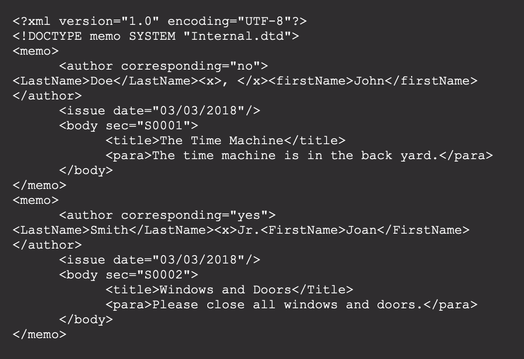 <?xml version="1.0" encoding="UTF-8"?>
<!DOCTYPE memo SYSTEM "Internal.dtd">
<memo>
<author corresponding="no">
<LastName>Doe</LastName><x>, </x><firstName>John</firstName>
</author>
<issue date="03/03/2018"/>
<body sec="S0001">
<title>The Time Machine</title>
<para>The time machine is in the back yard.</para>
</body>
</memo>
<memo>
<author corresponding="yes">
<LastName>Smith</LastName><x>Jr.<FirstName>Joan</FirstName>
</author>
<issue date="03/03/2018"/>
<body sec="S0002">
<title>Windows and Doors</Title>
<para>Please close all windows and doors.</para>
</body>
</memo>
