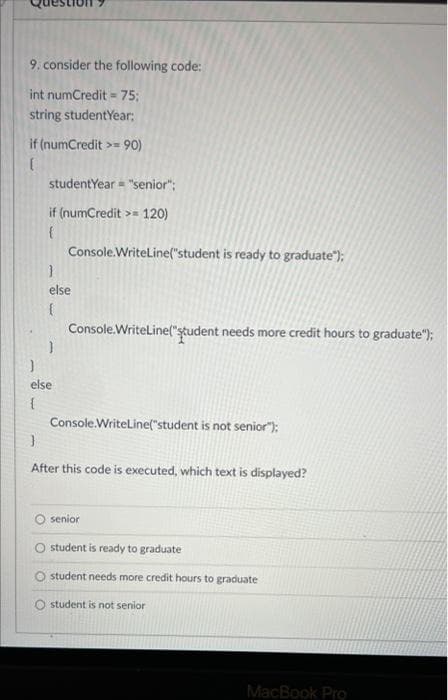 9. consider the following code:
int numCredit = 75;
string studentYear:
if (numCredit >= 90)
studentYear = "senior";
if (numCredit >= 120)
Console.WriteLine("student is ready to graduate");
else
Console.WriteLine("ştudent needs more credit hours to graduate");
else
Console.WriteLine("student is not senior"):
After this code is executed, which text is displayed?
senior
student is ready to graduate
student needs more credit hours to graduate
student is not senior
MacBook Pro
