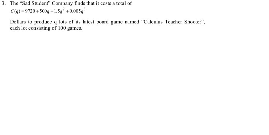 3. The "Sad Student" Company finds that it costs a total of
C(q) = 9720 +500q – 1.5q +0.005q
Dollars to produce q lots of its latest board game named "Calculus Teacher Shooter",
each lot consisting of 100 games.
