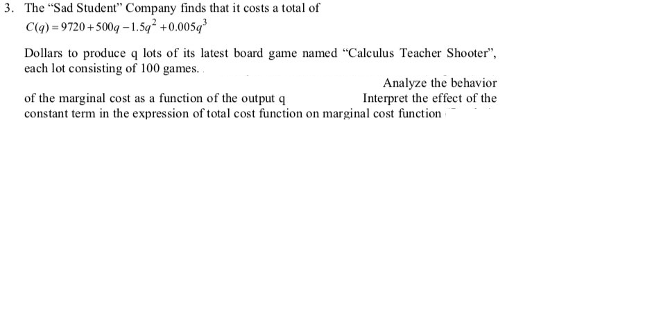 3. The "Sad Student" Company finds that it costs a total of
C(q) = 9720 +500q – 1.5q +0.005q
Dollars to produce q lots of its latest board game named "Calculus Teacher Shooter",
each lot consisting of 100 games..
Analyze the behavior
Interpret the effect of the
of the marginal cost as a function of the output q
constant term in the expression of total cost function on marginal cost function
