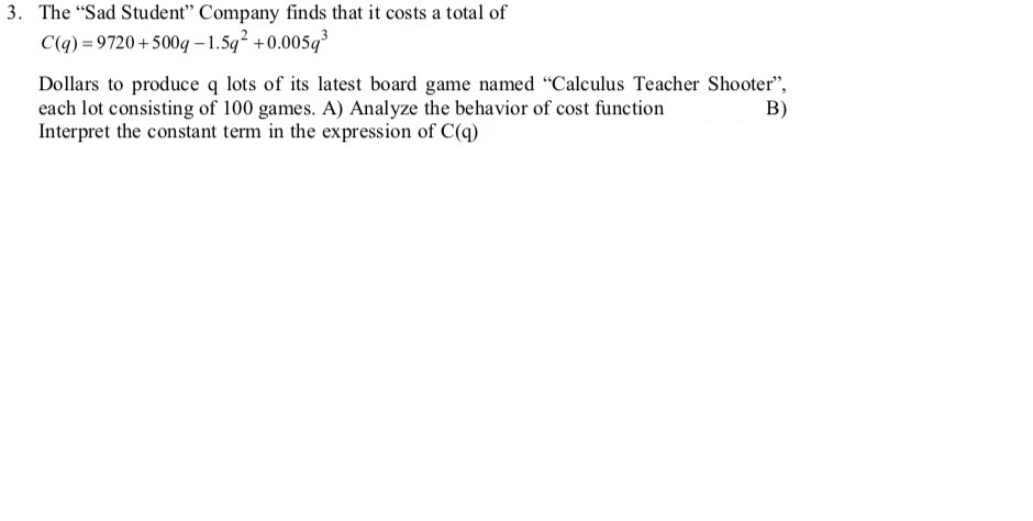 3. The "Sad Student" Company finds that it costs a total of
C(q) = 9720 +500q – 1.5q +0.005q
Dollars to produce q lots of its latest board game named "Calculus Teacher Shooter",
each lot consisting of 100 games. A) Analyze the behavior of cost function
Interpret the constant term in the expression of C(q)
B)
