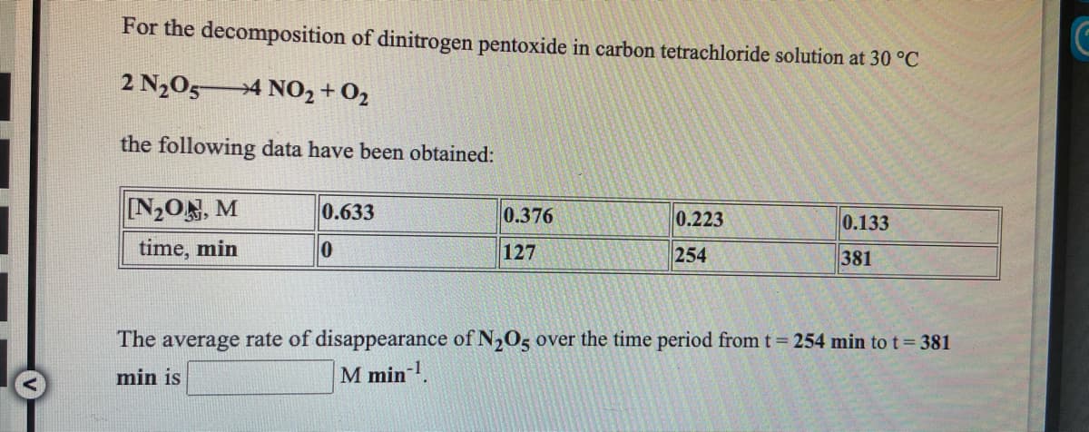For the decomposition of dinitrogen pentoxide in carbon tetrachloride solution at 30 °C
2 N205
→4 NO2 + 02
the following data have been obtained:
[N2ON, M
0.633
0.376
0.223
0.133
time, min
127
254
381
The average rate of disappearance of N205 over the time period from t = 254 min to t= 381
min is
M min .
