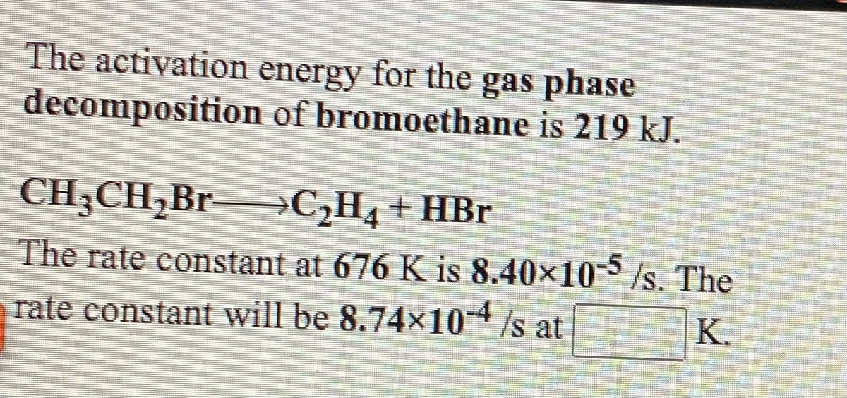 The activation energy for the gas phase
decomposition of bromoethane is 219 kJ.
CH;CH,Br→C,H, + HBr
The rate constant at 676 K is 8.40x10/s. The
rate constant will be 8.74x104 /s at
K.
