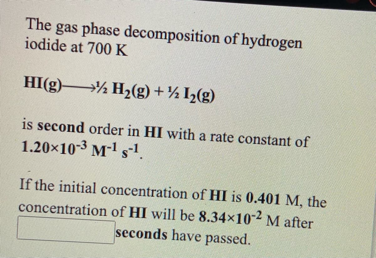 The
gas phase decomposition of hydrogen
iodide at 700K
HI(g) % H,(g) + ¼ I,(g)
is second order in HI with a rate constant of
1.20x10-3 M-1 s-1
If the initial concentration of HI is 0.401 M, the
concentration of HI will be 8.34x102 M after
seconds have passed.
