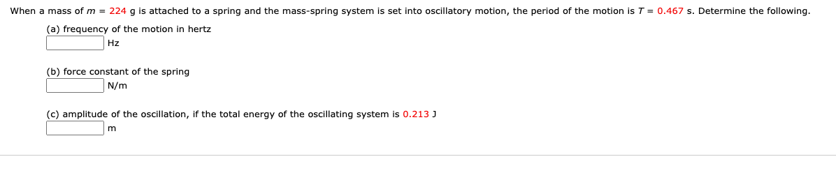 When a mass of m = 224 g is attached to a spring and the mass-spring system is set into oscillatory motion, the period of the motion is T = 0.467 s. Determine the following.
(a) frequency of the motion in hertz
Hz
(b) force constant of the spring
N/m
(c) amplitude of the oscillation, if the total energy of the oscillating system is 0.213 J
