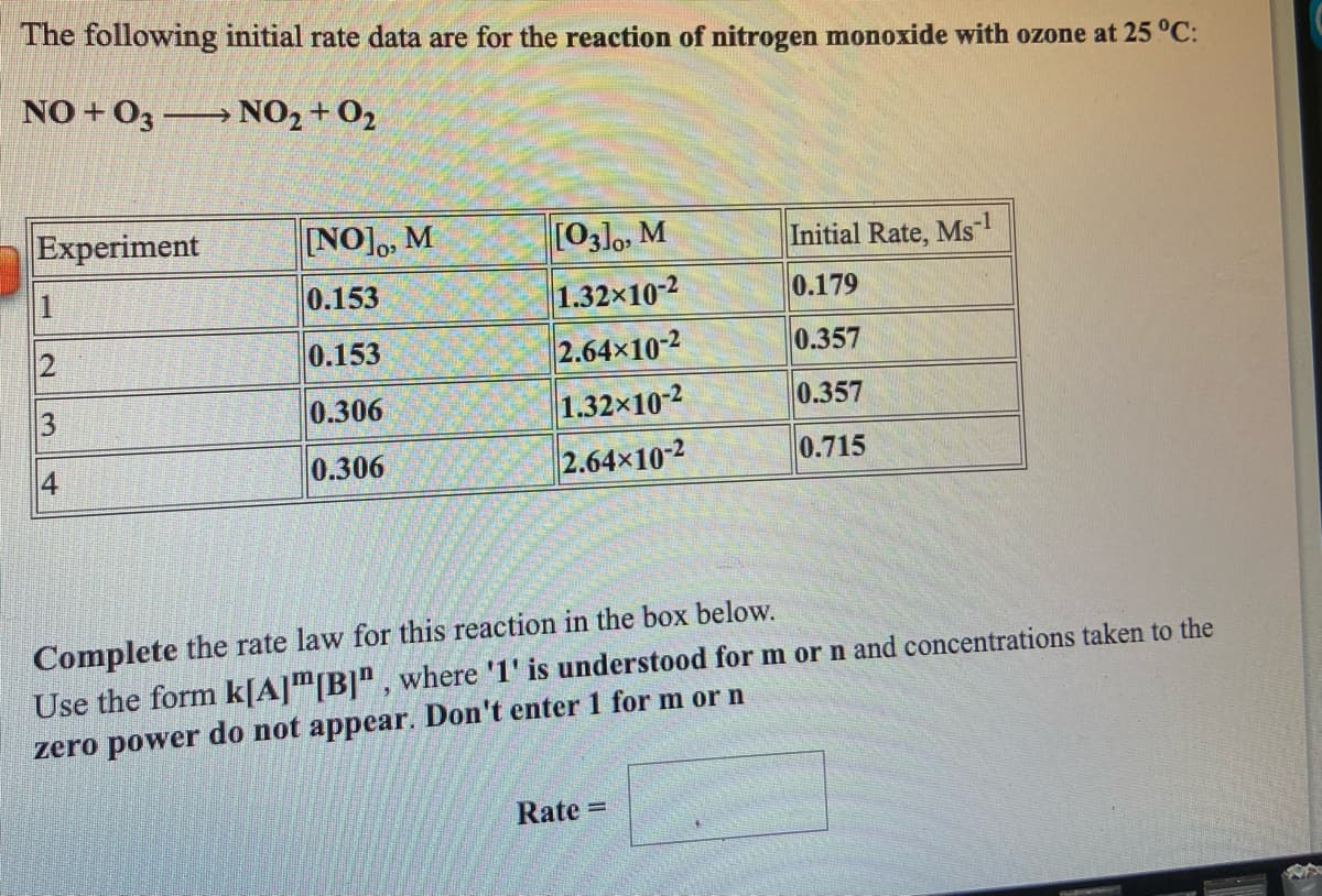 The following initial rate data are for the reaction of nitrogen monoxide with ozone at 25 °C:
NO + 03 → NO2 + 02
Experiment
NO],, M
[03]o, M
Initial Rate, Ms
1.
0.153
1.32x10-2
0.179
2.64x10-2
1.32x10-2
2.64x102
0.153
0.357
3
0.306
0.357
4
0.306
0.715
Complete the rate law for this reaction in the box below.
Use the form k[A]"[B]", where '1' is understood for m or n and concentrations taken to the
zero power do not appear. Don't enter 1 for m or n
Rate =
