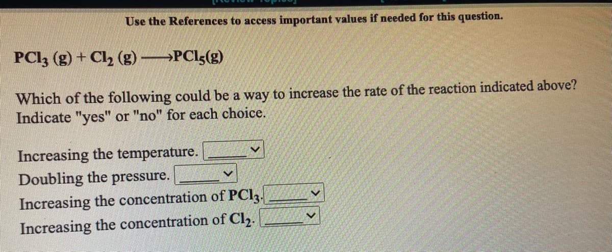 Use the References to access important values if needed for this question.
PCI3 (g) + Cl2 (g) PCls(g)
Which of the following could be a way to increase the rate of the reaction indicated above?
Indicate "yes" or "no" for each choice.
Increasing the temperature.
Doubling the pressure.
Increasing the concentration of PCI3.
Increasing the concentration of Ch.
