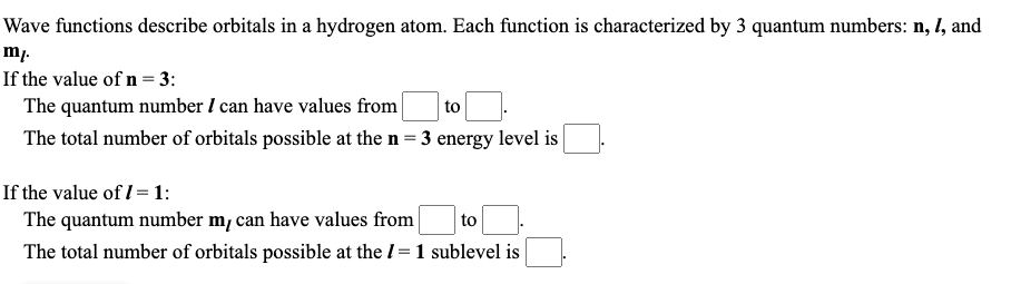 Wave functions describe orbitals in a hydrogen atom. Each function is characterized by 3 quantum numbers: n, I, and
mp.
If the value of n = 3:
The quantum number I can have values from
The total number of orbitals possible at the n= 3 energy level is
to
If the value of I = 1:
The quantum number m, can have values from
The total number of orbitals possible at the I= 1 sublevel is
to
