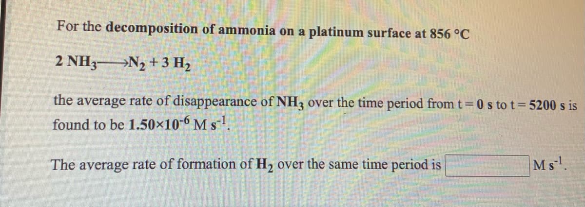 For the decomposition of ammonia on a platinum surface at 856 °C
2 NH3-
→N2 + 3 H2
the average rate of disappearance of NH3 over the time period from t 0 s to t 5200 s is
found to be 1.50×10-6 M s1.
The average rate of formation of H, over the same time period is
Ms.
