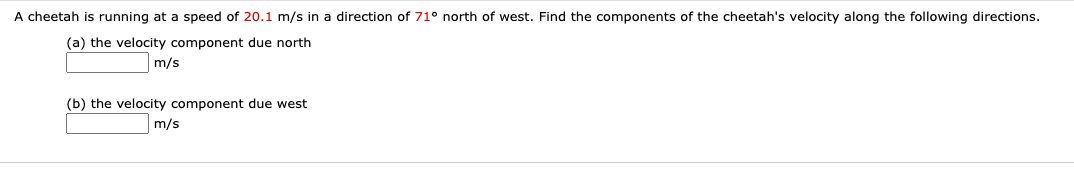 A cheetah is running at a speed of 20.1 m/s in a direction of 71° north of west. Find the components of the cheetah's velocity along the following directions.
(a) the velocity component due north
m/s
(b) the velocity component due west
m/s
