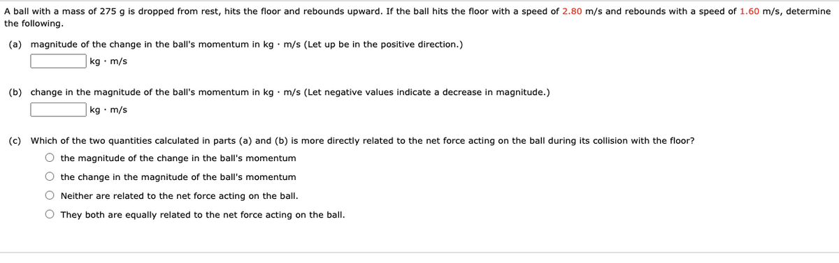 A ball with a mass of 275 g is dropped from rest, hits the floor and rebounds upward. If the ball hits the floor with a speed of 2.80 m/s and rebounds with a speed of 1.60 m/s, determine
the following.
(a) magnitude of the change in the ball's momentum in kg • m/s (Let up be in the positive direction.)
kg • m/s
(b) change in the magnitude of the ball's momentum in kg • m/s (Let negative values indicate a decrease in magnitude.)
kg • m/s
(c)
Which of the two quantities calculated in parts (a) and (b) is more directly related to the net force acting on the ball during its collision with the floor?
O the magnitude of the change in the ball's momentum
O the change in the magnitude of the ball's momentum
Neither are related to the net force acting on the ball.
O They both are equally related to the net force acting on the ball.
