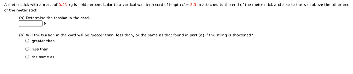 A meter stick with a mass of 0.23 kg is held perpendicular to a vertical wall by a cord of length d = 5.3 m attached to the end of the meter stick and also to the wall above the other end
of the meter stick.
(a) Determine the tension in the cord.
N
(b) Will the tension in the cord will be greater than, less than, or the same as that found in part (a) if the string is shortened?
O greater than
O less than
O the same as
