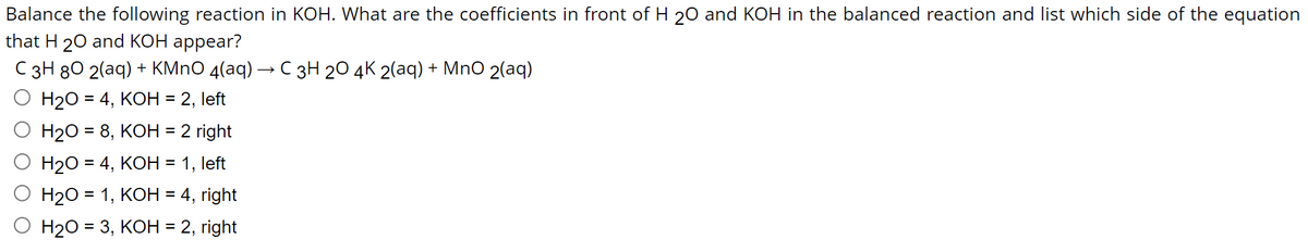 Balance the following reaction in KOH. What are the coefficients in front of H 20 and KOH in the balanced reaction and list which side of the equation
that H 20 and KOH appear?
C 3H 80 2(aq) + KMnO 4(aq) → C 3H 20 4K 2(aq) + MnO 2(aq)
H₂O = 4, KOH = 2, left
H₂O = 8, KOH = 2 right
H₂O = 4, KOH = 1, left
H₂O = 1, KOH = 4, right
H₂O = 3, KOH = 2, right