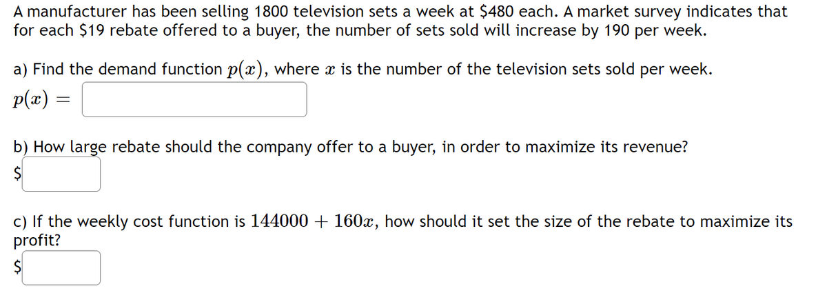 A manufacturer has been selling 1800 television sets a week at $480 each. A market survey indicates that
for each $19 rebate offered to a buyer, the number of sets sold will increase by 190 per week.
a) Find the demand function p(x), where x is the number of the television sets sold per week.
p(x) =
=
b) How large rebate should the company offer to a buyer, in order to maximize its revenue?
$
c) If the weekly cost function is 144000 + 160x, how should it set the size of the rebate to maximize its
profit?
$