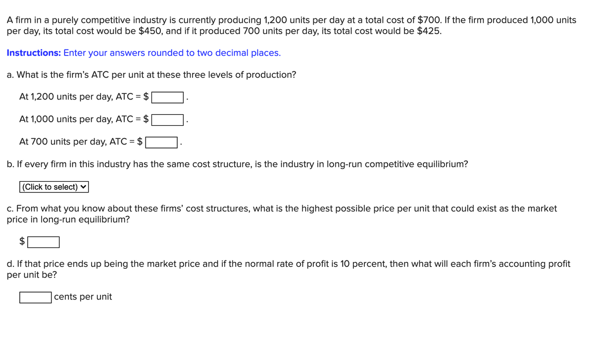 A firm in a purely competitive industry is currently producing 1,200 units per day at a total cost of $700. If the firm produced 1,000 units
per day, its total cost would be $450, and if it produced 700 units per day, its total cost would be $425.
Instructions: Enter your answers rounded to two decimal places.
a. What is the firm's ATC per unit at these three levels of production?
At 1,200 units per day, ATC = $
At 1,000 units per day, ATC = $
At 700 units per day, ATC = $
b. If every firm in this industry has the same cost structure, is the industry in long-run competitive equilibrium?
(Click to select) ♥
c. From what you know about these firms' cost structures, what is the highest possible price per unit that could exist as the market
price in long-run equilibrium?
d. If that price ends up being the market price and if the normal rate of profit is 10 percent, then what will each firm's accounting profit
per unit be?
cents per unit
