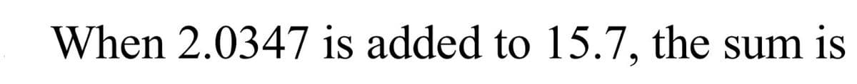 When 2.0347 is added to 15.7, the sum is
