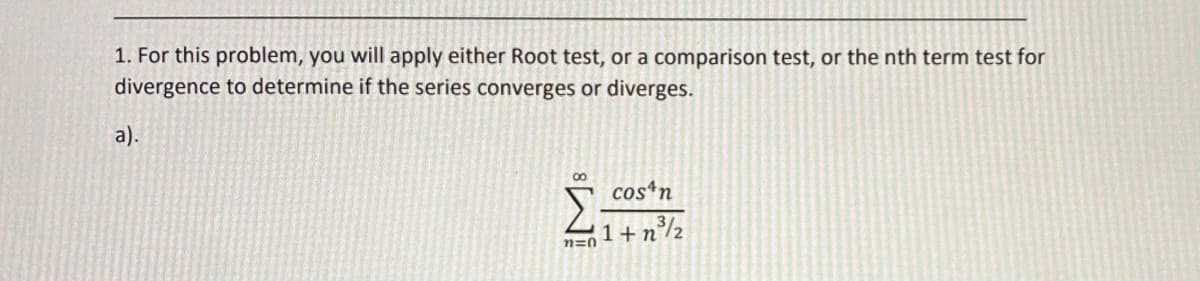 1. For this problem, you will apply either Root test, or a comparison test, or the nth term test for
divergence to determine if the series converges or diverges.
а).
00
cosn
1+n°/½
n=0

