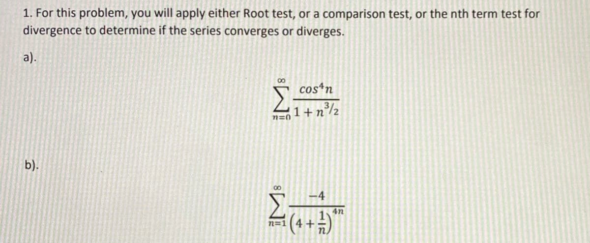 1. For this problem, you will apply either Root test, or a comparison test, or the nth term test for
divergence to determine if the series converges or diverges.
а).
costn
b).
00
-4
4n
n=1
4+
