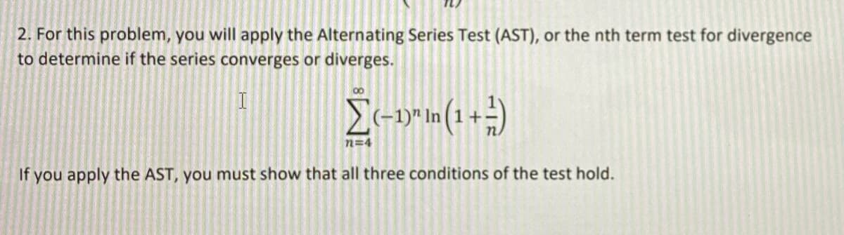2. For this problem, you will apply the Alternating Series Test (AST), or the nth term test for divergence
to determine if the series converges or diverges.
00
n=4
If you apply the AST, you must show that all three conditions of the test hold.
