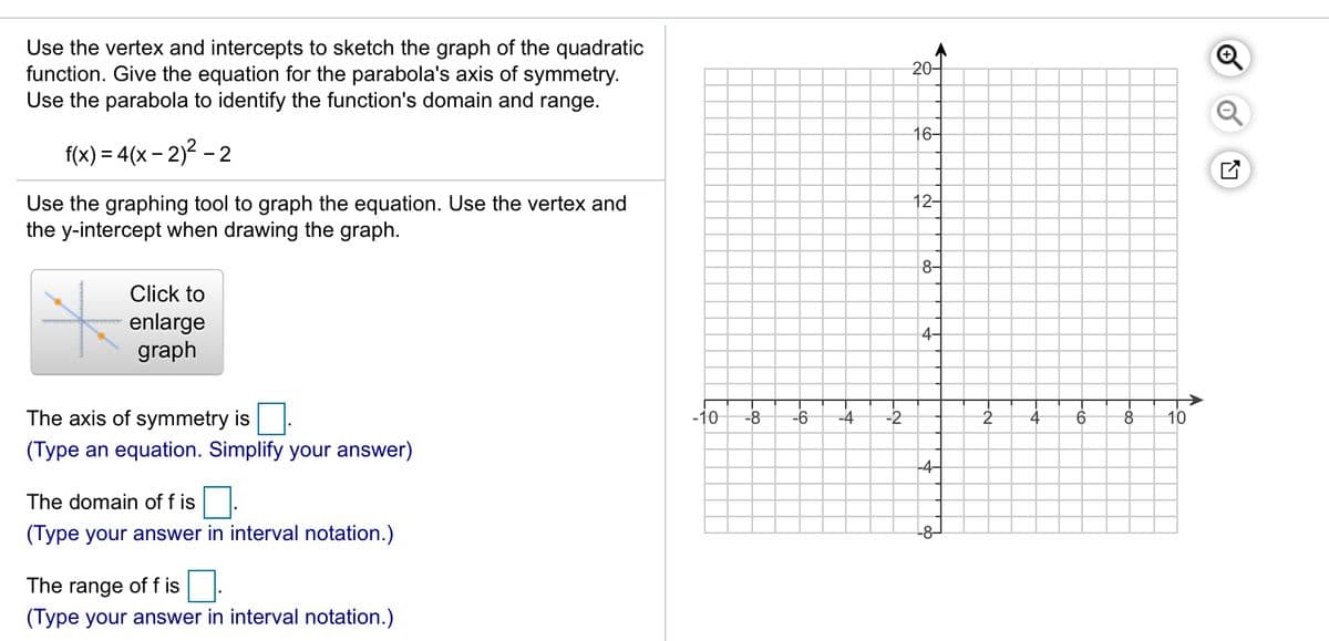 Use the vertex and intercepts to sketch the graph of the quadratic
function. Give the equation for the parabola's axis of symmetry.
Use the parabola to identify the function's domain and range.
20-
16-
f(x) = 4(x – 2)² –
- 2
12-
Use the graphing tool to graph the equation. Use the vertex and
the y-intercept when drawing the graph.
8-
Click to
enlarge
graph
4-
The axis of symmetry is
-10
-8
-2
(Type an equation. Simplify your answer)
-4-
The domain of f is
(Type your answer in interval notation.)
-8–
The range of f is
(Type your answer in interval notation.)
-온
