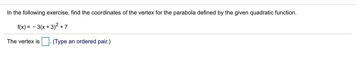 In the following exercise, find the coordinates of the vertex for the parabola defined by the given quadratic function.
f(x) = - 3(x + 3)2 +7
The vertex is . (Type an ordered pair.)
