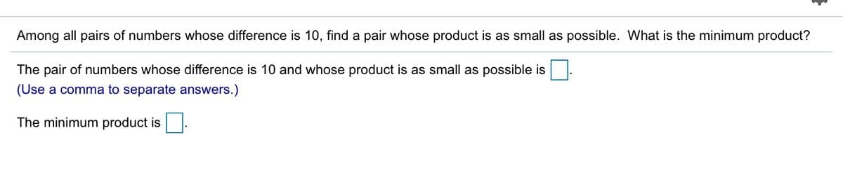 Among all pairs of numbers whose difference is 10, find a pair whose product is as small as possible. What is the minimum product?
The pair of numbers whose difference is 10 and whose product is as small as possible is
(Use a comma to separate answers.)
The minimum product is
