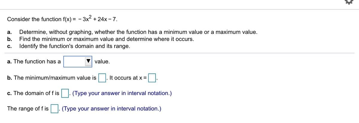 Consider the function f(x) = - 3x² + 24x – 7.
а.
Determine, without graphing, whether the function has a minimum value or a maximum value.
b.
Find the minimum or maximum value and determine where it occurs.
c.
Identify the function's domain and its range.
a. The function has a
value.
b. The minimum/maximum value is
It occurs at x =
c. The domain of f is
(Type your answer in interval notation.)
The range of f is
(Type your answer in interval notation.)
