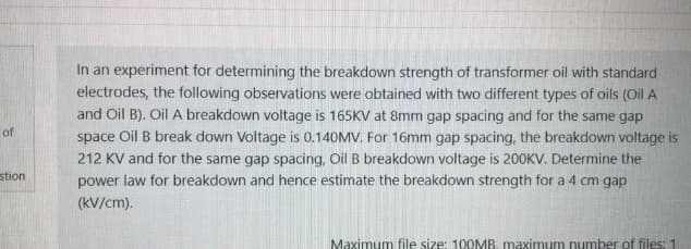 In an experiment for determining the breakdown strength of transformer oil with standard
electrodes, the following observations were obtained with two different types of oils (Oil A
and Oil B). Oil A breakdown voltage is 165KV at 8mm gap spacing and for the same gap
space Oil B break down Voltage is 0.140MV. For 16mm gap spacing, the breakdown voltage is
212 KV and for the same gap spacing, Oil B breakdown voltage is 200KV. Determine the
power law for breakdown and hence estimate the breakdown strength for a 4 cm gap
of
stion
(kV/cm).
Maximum file size: 100MB, maximum number of files: 1
