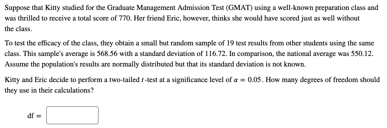 Suppose that Kitty studied for the Graduate Management Admission Test (GMAT) using a well-known preparation class and
was thrilled to receive a total score of 770. Her friend Eric, however, thinks she would have scored just as well without
the class.
To test the efficacy of the class, they obtain a small but random sample of 19 test results from other students using the same
class. This sample's average is 568.56 with a standard deviation of 116.72. In comparison, the national average was 550.12.
Assume the population's results are normally distributed but that its standard deviation is not known.
Kitty and Eric decide to perform a two-tailed t-test at a significance level of a = 0.05. How many degrees of freedom should
they use in their calculations?
df =
