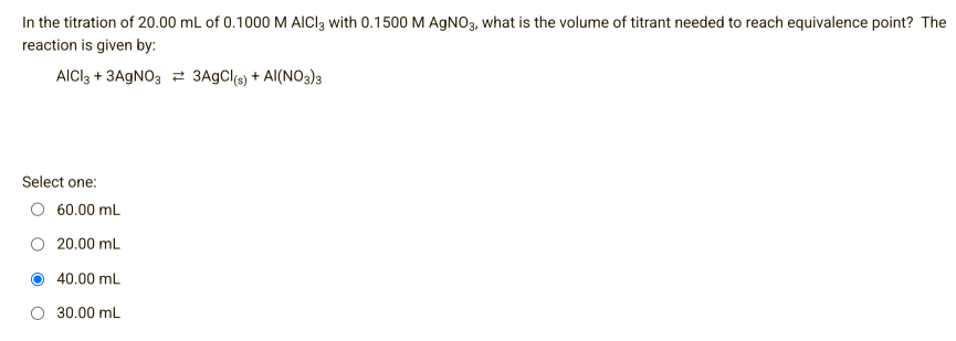 In the titration of 20.00 mL of 0.1000 M AICI3 with 0.1500 M AgNO3, what is the volume of titrant needed to reach equivalence point? The
reaction is given by:
AlCl3 + 3AgNO3 = 3AgCl(s) + Al(NO3)3
Select one:
60.00 mL
20.00 mL
40.00 mL
30.00 mL