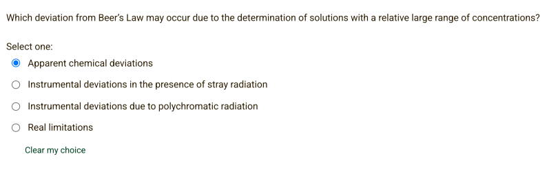 Which deviation from Beer's Law may occur due to the determination of solutions with a relative large range of concentrations?
Select one:
Apparent chemical deviations
O Instrumental deviations in the presence of stray radiation
Instrumental deviations due to polychromatic radiation
Real limitations
Clear my choice
