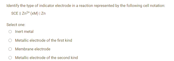 Identify the type of indicator electrode in a reaction represented by the following cell notation:
SCE || Zn²+ (xM) | Zn
Select one:
Inert metal
Metallic electrode of the first kind
Membrane electrode
Metallic electrode of the second kind
