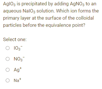 AglO3 is precipitated by adding AgNO3 to an
aqueous NalO3 solution. Which ion forms the
primary layer at the surface of the colloidal
particles before the equivalence point?
Select one:
O 103
O NO3™
O Ag+
ONa+