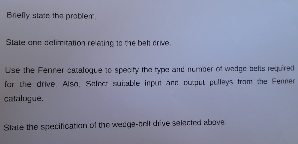 Briefly state the problem.
State one delimitation relating to the belt drive.
Use the Fenner catalogue to specify the type and number of wedge belts required
for the drive. Also, Select suitable input and output pulleys from the Fenner
catalogue.
State the specification of the wedge-belt drive selected above.
