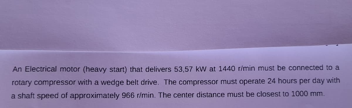 An Electrical motor (heavy start) that delivers 53,57 kW at 1440 r/min must be connected to a
rotary compressor with a wedge belt drive. The compressor must operate 24 hours per day with
a shaft speed of approximately 966 r/min. The center distance must be closest to 1000 mm.
