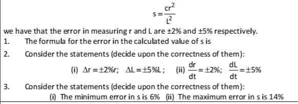 cr?
we have that the error in measuring r and L are ±2% and +5% respectively.
1.
The formula for the error in the calculated value of s is
2.
Consider the statements (decide upon the correctness of them):
dr
(i) Ar =+2%r; AL =±5%L; (ii) =+2%;
dL
=±5%
dt
dt
3.
Consider the statements (decide upon the correctness of them):
(i) The minimum error in s is 6% (ii) The maximum error in s is 14%
