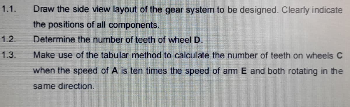 1.1.
Draw the side view layout of the gear system to be designed. Clearly indicate
the positions of all components.
1.2.
Determine the number of teeth of wheelD.
1.3.
Make use of the tabular method to calculate the number of teeth on wheels C
when the speed of A is ten times the speed of am E and both rotating in the
same direction.
